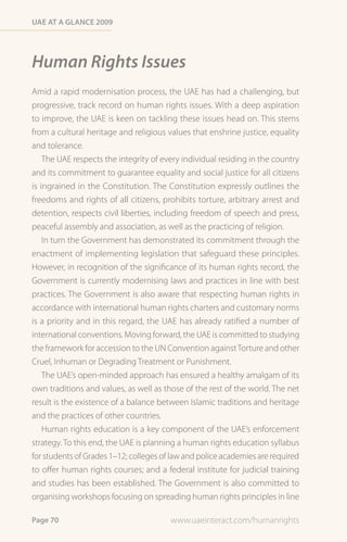 Uae at a Glance 2009




Human Rights Issues
Amid a rapid modernisation process, the UAE has had a challenging, but
progressive, track record on human rights issues. With a deep aspiration
to improve, the UAE is keen on tackling these issues head on. This stems
from a cultural heritage and religious values that enshrine justice, equality
and tolerance.
    The UAE respects the integrity of every individual residing in the country
and its commitment to guarantee equality and social justice for all citizens
is ingrained in the Constitution. The Constitution expressly outlines the
freedoms and rights of all citizens, prohibits torture, arbitrary arrest and
detention, respects civil liberties, including freedom of speech and press,
peaceful assembly and association, as well as the practicing of religion.
    In turn the Government has demonstrated its commitment through the
enactment of implementing legislation that safeguard these principles.
However, in recognition of the significance of its human rights record, the
Government is currently modernising laws and practices in line with best
practices. The Government is also aware that respecting human rights in
accordance with international human rights charters and customary norms
is a priority and in this regard, the UAE has already ratified a number of
international conventions. Moving forward, the UAE is committed to studying
the framework for accession to the UN Convention against Torture and other
Cruel, Inhuman or Degrading Treatment or Punishment.
   The UAE’s open-minded approach has ensured a healthy amalgam of its
own traditions and values, as well as those of the rest of the world. The net
result is the existence of a balance between Islamic traditions and heritage
and the practices of other countries.
   Human rights education is a key component of the UAE’s enforcement
strategy. To this end, the UAE is planning a human rights education syllabus
for students of Grades 1–12; colleges of law and police academies are required
to offer human rights courses; and a federal institute for judicial training
and studies has been established. The Government is also committed to
organising workshops focusing on spreading human rights principles in line

Page 70                                 www.uaeinteract.com/humanrights
 