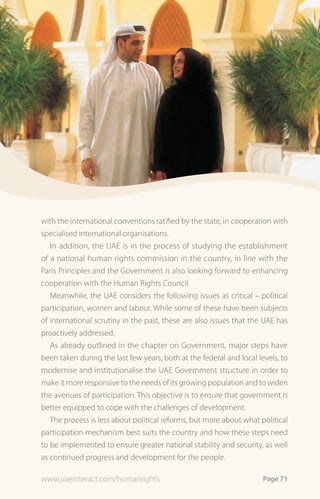 with the international conventions ratified by the state, in cooperation with
specialised international organisations.
   In addition, the UAE is in the process of studying the establishment
of a national human rights commission in the country, in line with the
Paris Principles and the Government is also looking forward to enhancing
cooperation with the Human Rights Council.
   Meanwhile, the UAE considers the following issues as critical – political
participation, women and labour. While some of these have been subjects
of international scrutiny in the past, these are also issues that the UAE has
proactively addressed.
   As already outlined in the chapter on Government, major steps have
been taken during the last few years, both at the federal and local levels, to
modernise and institutionalise the UAE Government structure in order to
make it more responsive to the needs of its growing population and to widen
the avenues of participation. This objective is to ensure that government is
better equipped to cope with the challenges of development.
   The process is less about political reforms, but more about what political
participation mechanism best suits the country and how these steps need
to be implemented to ensure greater national stability and security, as well
as continued progress and development for the people.

www.uaeinteract.com/humanrights                                       Page 71
 