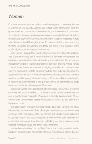 Uae at a Glance 2009




Women
Contrary to some misconceptions and stereotypes concerning the role
of women in UAE society, women are in fact to the forefront in both the
government and private sector. Furthermore, the Government is committed
to continuing the process of empowering women and utilising their skills in
the growing economy. Currently, nearly half the students registered in 1259
schools across the UAE are girls; about 75 per cent of all students attending
the UAE University are women; and, three out of every five students in the
public higher education system are women.
   UAE women account for nearly 30 per cent of the national workforce
and currently occupy posts ranging from civil servants to engineers and
bankers, as well as traditional jobs in teaching and health care. Women are also
increasingly visible in the law enforcement agencies and the Armed Forces.
   In addition, Emirati women are emerging as leaders in non-traditional
careers, from airline pilots to ambassadors. The judiciary has recently
appointed women to a number of high-level positions, including marriage
registrars, public prosecutors and judges. As far as political participation
is concerned, women hold a 22.5 per cent share of parliamentary seats,
compared to the world average of 17 per cent.
   In February 2008, the Cabinet reshuffle increased the number of women
ministers to four, which reflects the Government’s serious commitment to
nurturing the leadership role of women in society. Women form 60 per
cent of UAE Government sector employees, of which 30 per cent are in
high-level posts.
   Simultaneously, the Government’s holistic approach to women’s issues
has resulted in a number of social support initiatives across the country.
Amongst these, the Dubai Shelter for Women and Children was established
to provide support and psychological care to all women, both nationals and
expatriates, who are victims of human trafficking, domestic violence, family
neglect, employer abuse and other social problems.
   Under the umbrella of the UAE Red Crescent Authority, a similar shelter
has been established in Abu Dhabi. More such shelters are planned across

Page 72                                        www.uaeinteract.com/women
 