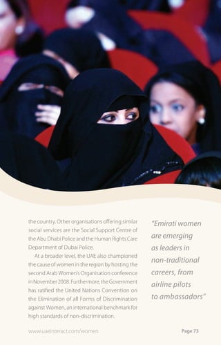 the country. Other organisations offering similar   “Emirati women
social services are the Social Support Centre of
the Abu Dhabi Police and the Human Rights Care      are emerging
Department of Dubai Police.                         as leaders in
   At a broader level, the UAE also championed
the cause of women in the region by hosting the
                                                    non-traditional
second Arab Women’s Organisation conference         careers, from
in November 2008. Furthermore, the Government
                                                    airline pilots
has ratified the United Nations Convention on
the Elimination of all Forms of Discrimination      to ambassadors”
against Women, an international benchmark for
high standards of non-discrimination.

www.uaeinteract.com/women                                     Page 73
 