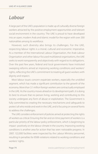 Uae at a Glance 2009




Labour
A large part of the UAE’s population is made up of culturally diverse foreign
workers attracted by the positive employment opportunities and tolerant
social environment in the country. The UAE is proud to have developed
into an open, modern Arab and Islamic model for the region with over 200
nationalities among its workforce.
   However, such diversity also brings its challenges. For the UAE,
respecting labour rights is a moral, cultural and economic imperative.
As a member of the International Labour Organisation, the Arab Labour
Organisation and other labour-focused multilateral organisations, the UAE
seeks to work transparently and objectively with regard to its obligations.
Over the past few years, federal and local governments have instituted
sweeping reforms aimed at improving working conditions and workers’
rights, reflecting the UAE’s commitment to treating all guest workers with
dignity and respect.
   Most labour issues concern expatriate workers, especially the unskilled
segment, which has made a significant contribution to the growth of the
economy. More than 3.1 million foreign workers are contractually employed
in the UAE. As the country moves ahead on its development path, it is doing
its best to ensure that no person living, working and contributing to this
society undergoes any form of abuse or exploitation. The Government is
fully committed to creating the necessary mechanisms and safeguards to
protect all who reside and work in the UAE, and is focusing on several fronts
to address the challenges.
   The UAE considers enforcement of policies aimed at protecting the rights
of workers as critical. Ensuring the fair and on-time payment of workers is a
particular priority of the labour policy enforcement, which is beginning to
impact positively on the labour climate in the country. Improving working
conditions is another area for action that has seen noticeable progress. In
2007, 122,000 facilities were inspected by the Labour Ministry personnel,
resulting in penalties for 8588 violations related to working conditions and
workers’ rights.

Page 74                                www.uaeinteract.com/employment
 