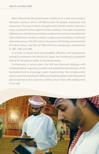 Uae at a Glance 2009




   More importantly, the Government is working on a new law to protect
domestic workers, which will afford them far greater protection and
assurances. The new initiative will particularly benefit women who are a
major component of this segment of the workforce. This takes forward the
2006 decision of enforcing mandatory employment contracts to protect the
rights of domestic workers in relation to salary, accommodation, healthcare
and working hours. The UAE is also in the process of finalising a revised version
of Federal Labour Law No 8 of 1980, which has already seen amendments
in 1981, 1985 and 1986.
   In a move to ensure more accountability, efficiency and transparency
among its employees, the Ministry of Labour has introduced a complaints
hotline for the general public to record grievances.
   Furthermore, in recent years, the UAE has improved dialogue with
individual labour-exporting countries and established consultations at the
multilateral level to encourage a spirit of partnership. This includes a pilot
project aimed at studying the difficulties faced by workers from the point of
job recruitment in their countries until they return home after employment
in the UAE.
 