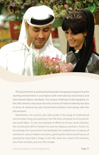The Government is working hard towards managing and governing the
working environment in accordance with international conventions and
international labour standards. The unique challenge of demographics in
the UAE remains a key issue not only in terms of national identity but also
in terms of national security. Government policies must always take this
into account.
   Nonetheless, the country also takes pride in the range of multicultural
communities living and working in the UAE that contribute to its economic
and social fabric. To cite one example of efforts to ensure social cohesion,
the Constitution affirms freedom to exercise religious worship in Article 32.
Accordingly the Government has facilitated the establishment of places of
worship for various religions and sects, granting free land to build houses of
worship for many faiths. Today, in the UAE, there are a total of 59 churches,
two Hindu temples, and one Sikh temple.

www.uaeinteract.com/employment                                        Page 77
 