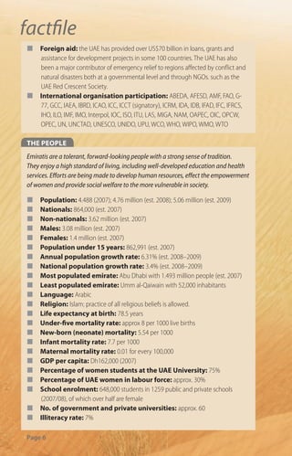 factﬁle
¢    Foreign aid: the UAE has provided over US$70 billion in loans, grants and
     assistance for development projects in some 100 countries. The UAE has also
     been a major contributor of emergency relief to regions a ected by con ict and
     natural disasters both at a governmental level and through NGOs. such as the
     UAE Red Crescent Society.
¢    International organisation participation: ABEDA, AFESD, AMF, FAO, G-
     77, GCC, IAEA, IBRD, ICAO, ICC, ICCT (signatory), ICRM, IDA, IDB, IFAD, IFC, IFRCS,
     IHO, ILO, IMF, IMO, Interpol, IOC, ISO, ITU, LAS, MIGA, NAM, OAPEC, OIC, OPCW,
     OPEC, UN, UNCTAD, UNESCO, UNIDO, UPU, WCO, WHO, WIPO, WMO, WTO

THE PEOPLE
Emiratis are a tolerant, forward-looking people with a strong sense of tradition.
They enjoy a high standard of living, including well-developed education and health
services. E orts are being made to develop human resources, e ect the empowerment
of women and provide social welfare to the more vulnerable in society.

¢    Population: 4.488 (2007); 4.76 million (est. 2008); 5.06 million (est. 2009)
¢    Nationals: 864,000 (est. 2007)
¢    Non-nationals: 3.62 million (est. 2007)
¢    Males: 3.08 million (est. 2007)
¢    Females: 1.4 million (est. 2007)
¢    Population under 15 years: 862,991 (est. 2007)
¢    Annual population growth rate: 6.31% (est. 2008–2009)
¢    National population growth rate: 3.4% (est. 2008–2009)
¢    Most populated emirate: Abu Dhabi with 1.493 million people (est. 2007)
¢    Least populated emirate: Umm al-Qaiwain with 52,000 inhabitants
¢    Language: Arabic
¢    Religion: Islam; practice of all religious beliefs is allowed.
¢    Life expectancy at birth: 78.5 years
¢    Under-ﬁve mortality rate: approx 8 per 1000 live births
¢    New-born (neonate) mortality: 5.54 per 1000
¢    Infant mortality rate: 7.7 per 1000
¢    Maternal mortality rate: 0.01 for every 100,000
¢    GDP per capita: Dh162,000 (2007)
¢    Percentage of women students at the UAE University: 75%
¢    Percentage of UAE women in labour force: approx. 30%
¢    School enrolment: 648,000 students in 1259 public and private schools
     (2007/08), of which over half are female
¢    No. of government and private universities: approx. 60
¢    Illiteracy rate: 7%

Page 6
 