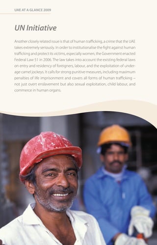 Uae at a Glance 2009




UN Initiative
Another closely related issue is that of human trafficking, a crime that the UAE
takes extremely seriously. In order to institutionalise the fight against human
trafficking and protect its victims, especially women, the Government enacted
Federal Law 51 in 2006. The law takes into account the existing federal laws
on entry and residency of foreigners, labour, and the exploitation of under-
age camel jockeys. It calls for strong punitive measures, including maximum
penalties of life imprisonment and covers all forms of human trafficking –
not just overt enslavement but also sexual exploitation, child labour, and
commerce in human organs.
 