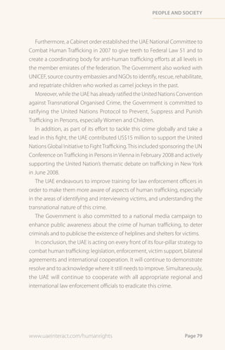 PeoPle and society




   Furthermore, a Cabinet order established the UAE National Committee to
Combat Human Trafficking in 2007 to give teeth to Federal Law 51 and to
create a coordinating body for anti-human trafficking efforts at all levels in
the member emirates of the federation. The Government also worked with
UNICEF, source country embassies and NGOs to identify, rescue, rehabilitate,
and repatriate children who worked as camel jockeys in the past.
   Moreover, while the UAE has already ratified the United Nations Convention
against Transnational Organised Crime, the Government is committed to
ratifying the United Nations Protocol to Prevent, Suppress and Punish
Trafficking in Persons, especially Women and Children.
   In addition, as part of its effort to tackle this crime globally and take a
lead in this fight, the UAE contributed US$15 million to support the United
Nations Global Initiative to Fight Trafficking. This included sponsoring the UN
Conference on Trafficking in Persons in Vienna in February 2008 and actively
supporting the United Nation’s thematic debate on trafficking in New York
in June 2008.
   The UAE endeavours to improve training for law enforcement officers in
order to make them more aware of aspects of human trafficking, especially
in the areas of identifying and interviewing victims, and understanding the
transnational nature of this crime.
   The Government is also committed to a national media campaign to
enhance public awareness about the crime of human trafficking, to deter
criminals and to publicise the existence of helplines and shelters for victims.
   In conclusion, the UAE is acting on every front of its four-pillar strategy to
combat human trafficking: legislation, enforcement, victim support, bilateral
agreements and international cooperation. It will continue to demonstrate
resolve and to acknowledge where it still needs to improve. Simultaneously,
the UAE will continue to cooperate with all appropriate regional and
international law enforcement officials to eradicate this crime.




www.uaeinteract.com/humanrights                                         Page 79
 