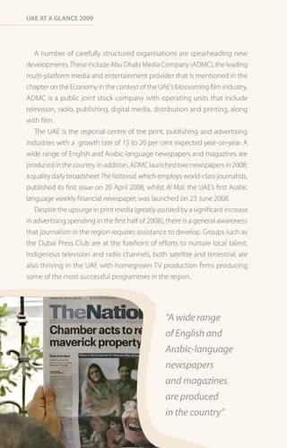 Uae at a Glance 2009




   A number of carefully structured organisations are spearheading new
developments. These include Abu Dhabi Media Company (ADMC), the leading
multi-platform media and entertainment provider that is mentioned in the
chapter on the Economy in the context of the UAE’s blossoming film industry.
ADMC is a public joint stock company with operating units that include
television, radio, publishing, digital media, distribution and printing, along
with film.
   The UAE is the regional centre of the print, publishing and advertising
industries with a growth rate of 15 to 20 per cent expected year-on-year. A
wide range of English and Arabic-language newspapers and magazines are
produced in the country. In addition, ADMC launched two newspapers in 2008:
a quality daily broadsheet The National, which employs world-class journalists,
published its first issue on 20 April 2008, whilst Al Mal, the UAE’s first Arabic
language weekly financial newspaper, was launched on 23 June 2008.
   Despite the upsurge in print media (greatly assisted by a significant increase
in advertising spending in the first half of 2008), there is a general awareness
that journalism in the region requires assistance to develop. Groups such as
the Dubai Press Club are at the forefront of efforts to nurture local talent.
Indigenous television and radio channels, both satellite and terrestrial, are
also thriving in the UAE with homegrown TV production firms producing
some of the most successful programmes in the region.




                                                  “A wide range
                                                  of English and
                                                  Arabic-language
                                                  newspapers
                                                  and magazines
                                                  are produced
                                                  in the country”
 