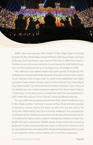ADMC owns and operates Abu Dhabi TV, Abu Dhabi Sports Channel,
Emirates TV, Abu Dhabi Radio, Emarat FM Radio, Holy Quran Radio, and Sawt
Al Musiqa, and it launched a new channel ‘Plus One’ in 2008. Noor Dubai, a
new free-to-air community television channel owned by Arab Media Group,
also commenced broadcasting at the beginning of Ramadan in 2008.
   Film, television and related media have been greatly facilitated by the
establishment of dedicated media free zones throughout the Emirates. Dubai’s
Tecom Business Parks brings under its ambit long-established and highly
successful media-related clusters such as Dubai Internet City, Dubai Media
City, Dubai Studio City and International Media Production Zone. Many of
the world’s top-class media companies operate from these zones. Fujairah
Creative City, on the other hand, is a media free zone that was established in
2007 under the auspices of the Fujairah Culture and Media Authority.
   The year 2008 also saw the launch of a new ‘Arab-centric’ media free zone
in Abu Dhabi, another milestone in pursuit of Abu Dhabi emirate’s strategy
to become a creative hub for the media, as well as for arts and culture. Set
up by Abu Dhabi Media Free Zone Authority, twofour54 (the geographical
coordinates of Abu Dhabi) was launched with the aim of becoming a centre
of excellence for Arabic content creation. A temporary campus is located near
Khalifa Park and a permanent 200,000 square metre media park containing
production studios and post production suites, as well as transmission services
for local regional and international film, broadcasting, digital publishing and
music industries, will be constructed by 2013 in the Mina Zayed area.

www.uaeinteract.com/media                                              Page 83
 