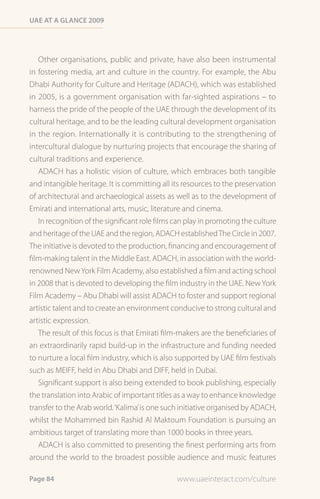 Uae at a Glance 2009




   Other organisations, public and private, have also been instrumental
in fostering media, art and culture in the country. For example, the Abu
Dhabi Authority for Culture and Heritage (ADACH), which was established
in 2005, is a government organisation with far-sighted aspirations – to
harness the pride of the people of the UAE through the development of its
cultural heritage, and to be the leading cultural development organisation
in the region. Internationally it is contributing to the strengthening of
intercultural dialogue by nurturing projects that encourage the sharing of
cultural traditions and experience.
   ADACH has a holistic vision of culture, which embraces both tangible
and intangible heritage. It is committing all its resources to the preservation
of architectural and archaeological assets as well as to the development of
Emirati and international arts, music, literature and cinema.
   In recognition of the significant role films can play in promoting the culture
and heritage of the UAE and the region, ADACH established The Circle in 2007.
The initiative is devoted to the production, financing and encouragement of
film-making talent in the Middle East. ADACH, in association with the world-
renowned New York Film Academy, also established a film and acting school
in 2008 that is devoted to developing the film industry in the UAE. New York
Film Academy – Abu Dhabi will assist ADACH to foster and support regional
artistic talent and to create an environment conducive to strong cultural and
artistic expression.
   The result of this focus is that Emirati film-makers are the beneficiaries of
an extraordinarily rapid build-up in the infrastructure and funding needed
to nurture a local film industry, which is also supported by UAE film festivals
such as MEIFF, held in Abu Dhabi and DIFF, held in Dubai.
   Significant support is also being extended to book publishing, especially
the translation into Arabic of important titles as a way to enhance knowledge
transfer to the Arab world. ‘Kalima’ is one such initiative organised by ADACH,
whilst the Mohammed bin Rashid Al Maktoum Foundation is pursuing an
ambitious target of translating more than 1000 books in three years.
   ADACH is also committed to presenting the finest performing arts from
around the world to the broadest possible audience and music features

Page 84                                         www.uaeinteract.com/culture
 