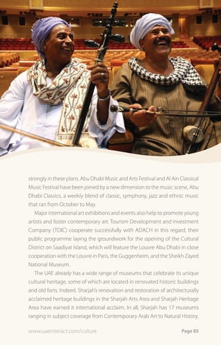 strongly in these plans. Abu Dhabi Music and Arts Festival and Al Ain Classical
Music Festival have been joined by a new dimension to the music scene, Abu
Dhabi Classics, a weekly blend of classic, symphony, jazz and ethnic music
that ran from October to May.
   Major international art exhibitions and events also help to promote young
artists and foster contemporary art. Tourism Development and Investment
Company (TDIC) cooperate successfully with ADACH in this regard, their
public programme laying the groundwork for the opening of the Cultural
District on Saadiyat Island, which will feature the Louvre Abu Dhabi in close
cooperation with the Louvre in Paris, the Guggenheim, and the Sheikh Zayed
National Museum.
   The UAE already has a wide range of museums that celebrate its unique
cultural heritage, some of which are located in renovated historic buildings
and old forts. Indeed. Sharjah’s renovation and restoration of architecturally
acclaimed heritage buildings in the Sharjah Arts Area and Sharjah Heritage
Area have earned it international acclaim. In all, Sharjah has 17 museums
ranging in subject coverage from Contemporary Arab Art to Natural History.

www.uaeinteract.com/culture                                            Page 85
 