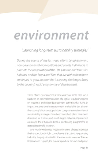 environment
    ‘Launching long-term sustainability strategies’

During the course of the last year, efforts by government,
non-governmental organisations and private individuals to
promote the conservation of the UAE’s marine and terrestrial
habitats, and the fauna and flora that live within them have
continued to grow, to meet the increasing challenges faced
by the country’s rapid programme of development.


        These efforts have covered a wide variety of areas. One focus
        has been on the implementation of a tighter regulatory regime
        on industrial and other development activities that have an
        impact not only on the environment and wildlife but also on
        the country’s human population. Long-term environmental
        sustainability strategies have been launched, plans have been
        drawn up for a wider, and much larger, network of protected
        areas and there has also been a continuing programme of
        detailed scientific research.
           One much-welcomed measure in terms of regulation was
        the introduction of tight controls over the country’s quarrying
        industry. Largely situated in the mountain areas of Ra’s al-
        Khaimah and Fujairah, the quarries produce the rock and gravel

                                                               Page 87
 