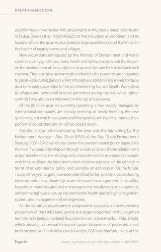 Uae at a Glance 2009




used for major construction industry projects in the coastal areas, in particular
in Dubai. Besides their direct impact on the mountain environment and its
fauna and flora, the quarries also produce large quantities of dust that threaten
the health of nearby towns and villages.
   New regulations introduced by the Ministry of Environment and Water
cover air quality guidelines, noise, health and safety practices and the impact
on the environment of areas adjacent to quarry sites and their associated rock
crushers. They also give government authorities the power to order quarries
to cease work during periods when atmospheric conditions are likely to cause
dust to remain suspended in the air, threatening human health. Work close
to villages and towns will only be permitted during the day while tighter
controls have also been imposed on the use of explosives.
   Of the 80 or so quarries currently operating, a few, largely managed by
international companies, are already meeting, or nearly meeting, the new
guidelines, but over three quarters of the quarries will need to improve their
performance substantially or will be closed down.
   Another major initiative during the year was the launching by the
Environment Agency – Abu Dhabi (EAD) of the Abu Dhabi Environment
Strategy 2008–2012, which lays down the environmental policy agenda for
the next five years. Developed through a wide process of consultation with
major stakeholders, the strategy sets a benchmark for monitoring changes
over time, outlines the long-term vision, mission and goal of the emirate in
terms of environmental policy and provides an action plan for the future.
Two and five year targets have been identified for ten priority areas, including
environmental sustainability, water resource management, air quality,
hazardous materials and waste management, biodiversity management,
environmental awareness, an environmental health and safety management
system, and management of emergencies.
   As the country’s development programme occupies an ever-growing
proportion of the UAE’s land, so too is a larger proportion of the country’s
territory now being scheduled for protection as national parks. In Abu Dhabi,
which already has several thousand square kilometres of protected areas,
both onshore and in shallow coastal waters, EAD was finalising plans at the

Page 88                       www.uaeinteract.com/environmentandwildlife
 
