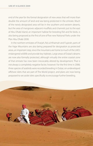 Uae at a Glance 2009




end of the year for the formal designation of new areas that will more than
double the amount of land and sea being protected in the emirate. Much
of the newly designated area will be in the southern and western deserts,
but the area of mangroves adjacent mudflats and channels just to the east
of Abu Dhabi Island, an important habitat for breeding fish and for birds, is
also being proposed as the first of one of five new National Parks under the
Plan Abu Dhabi 2030.
   In the northern emirates of Sharjah, Ra’s al-Khaimah and Fujairah, parts of
the Hajar Mountains are also being prepared for designation as protected
areas, an important step, since the mountains are home to much of the UAE’s
endangered wildlife and provide key habitats. Large areas of Dubai’s deserts
are now also formally protected, although virtually the entire coastal zone
of that emirate has now been irrevocably altered by development. That is
not always a completely negative factor, however. For the first time in 2008,
three species of seabirds were recorded breeding in Dubai, on undeveloped
offshore islets that are part of The World project, and plans are now being
proposed to set aside islets specifically to encourage further breeding.
 