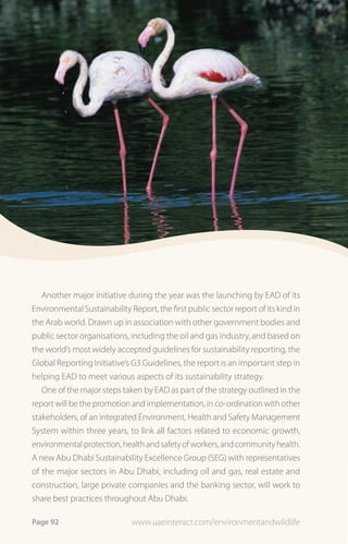 Another major initiative during the year was the launching by EAD of its
Environmental Sustainability Report, the first public sector report of its kind in
the Arab world. Drawn up in association with other government bodies and
public sector organisations, including the oil and gas industry, and based on
the world’s most widely accepted guidelines for sustainability reporting, the
Global Reporting Initiative’s G3 Guidelines, the report is an important step in
helping EAD to meet various aspects of its sustainability strategy.
   One of the major steps taken by EAD as part of the strategy outlined in the
report will be the promotion and implementation, in co-ordination with other
stakeholders, of an integrated Environment, Health and Safety Management
System within three years, to link all factors related to economic growth,
environmental protection, health and safety of workers, and community health.
A new Abu Dhabi Sustainability Excellence Group (SEG) with representatives
of the major sectors in Abu Dhabi, including oil and gas, real estate and
construction, large private companies and the banking sector, will work to
share best practices throughout Abu Dhabi.

Page 92                       www.uaeinteract.com/environmentandwildlife
 