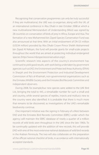 environment




    Recognising that conservation programmes can only be truly successful
if they are multinational, the UAE was co-organiser, along with the UK, of
an international conference in Abu Dhabi in late October 2008 at which a
new multinational Memorandum of Understanding (MoU) was signed by
28 countries on conservation of birds of prey in Africa, Europe and Asia. The
formation of a new Mohammed bin Zayed Species Conservation Fund was
also announced at that time. With an initial endowment of Dh125 million
(US$34 million) provided by Abu Dhabi Crown Prince Sheikh Mohammed
bin Zayed Al Nahyan, the fund will provide grants for small-scale projects
throughout the world that are aimed at protecting individual endangered
species (http://www.mbzspeciesconservation.org/).
    Scientific research into aspects of the country’s environment has
continued to yield good results, with work being undertaken by government
agencies such as EAD, the Environment and Protected Areas Authority (EPAA)
in Sharjah and the Environment Protection and Industrial Development
Commission of Ra’s al-Khaimah, non-governmental organisations such as
the Emirates Wildlife Society and the Emirates Bird Records Committee and
independent observers.
    During 2008, for example,four new species were added to the UAE Bird
List, bringing the total to 445, a remarkable number for such a small and
arid country, while several species of reptiles, insects and molluscs new to
the country were also identified. It is probable that there is much more
that remains to be discovered, as investigations of the UAE’s remarkable
biodiversity continue.
    One important initiative was the signing in February of a MoU between
EAD and the Emirates Bird Records Committee (EBRC) under which the
agency will maintain the EBRC database of nearly a quarter of a million
records of wild birds seen throughout in the UAE since the late 1960s. To
be continually updated with the addition of new records, this will provide
EAD with one of the most extensive national databases of wild bird records
in the Arabian Peninsula. The two will also collaborate on the preparation
of the official national checklist of birds, in accordance with internationally
accepted standards.

www.uaeinteract.com/environmentandwildlife                             Page 93
 