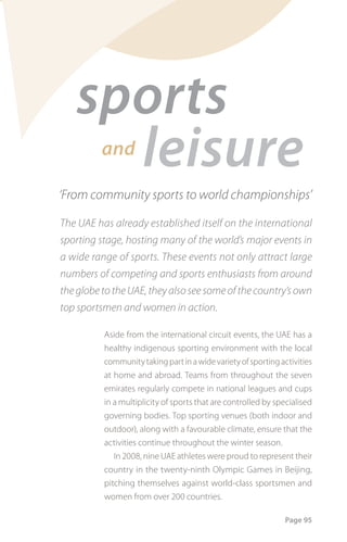 sports
     leisure
          and

‘From community sports to world championships’

The UAE has already established itself on the international
sporting stage, hosting many of the world’s major events in
a wide range of sports. These events not only attract large
numbers of competing and sports enthusiasts from around
the globe to the UAE, they also see some of the country’s own
top sportsmen and women in action.

          Aside from the international circuit events, the UAE has a
          healthy indigenous sporting environment with the local
          community taking part in a wide variety of sporting activities
          at home and abroad. Teams from throughout the seven
          emirates regularly compete in national leagues and cups
          in a multiplicity of sports that are controlled by specialised
          governing bodies. Top sporting venues (both indoor and
          outdoor), along with a favourable climate, ensure that the
          activities continue throughout the winter season.
             In 2008, nine UAE athletes were proud to represent their
          country in the twenty-ninth Olympic Games in Beijing,
          pitching themselves against world-class sportsmen and
          women from over 200 countries.

                                                               Page 95
 