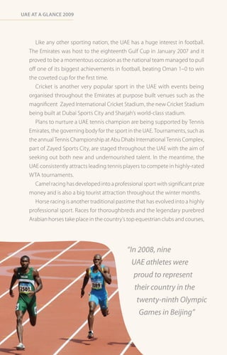 Uae at a Glance 2009




      Like any other sporting nation, the UAE has a huge interest in football.
   The Emirates was host to the eighteenth Gulf Cup in January 2007 and it
   proved to be a momentous occasion as the national team managed to pull
   off one of its biggest achievements in football, beating Oman 1–0 to win
   the coveted cup for the first time.
      Cricket is another very popular sport in the UAE with events being
   organised throughout the Emirates at purpose built venues such as the
   magnificent Zayed International Cricket Stadium, the new Cricket Stadium
   being built at Dubai Sports City and Sharjah’s world-class stadium.
      Plans to nurture a UAE tennis champion are being supported by Tennis
   Emirates, the governing body for the sport in the UAE. Tournaments, such as
   the annual Tennis Championship at Abu Dhabi International Tennis Complex,
   part of Zayed Sports City, are staged throughout the UAE with the aim of
   seeking out both new and undernourished talent. In the meantime, the
   UAE consistently attracts leading tennis players to compete in highly-rated
   WTA tournaments.
     Camel racing has developed into a professional sport with significant prize
   money and is also a big tourist attraction throughout the winter months.
     Horse racing is another traditional pastime that has evolved into a highly
   professional sport. Races for thoroughbreds and the legendary purebred
   Arabian horses take place in the country’s top equestrian clubs and courses,




                                              “In 2008, nine
                                               UAE athletes were
                                                proud to represent
                                                 their country in the
                                                  twenty-ninth Olympic
                                                   Games in Beijing”
 