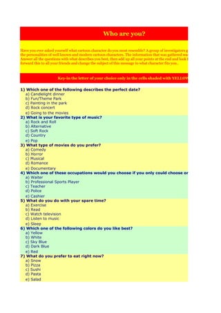Who are you?

Have you ever asked yourself what cartoon character do you most resemble? A group of investigators got together and analy
the personalities of well known and modern cartoon characters. The information that was gathered was made into this test:
Answer all the questions with what describes you best, then add up all your points at the end and look for your results. Then
forward this to all your friends and change the subject of this message to what character fits you..



                       Key-in the letter of your choice only in the cells shaded with YELLOW


1) Which one of the following describes the perfect date?
    a) Candlelight dinner
    b) Fun/Theme Park
    c) Painting in the park
    d) Rock concert
    e) Going to the movies
2) What is your favorite type of music?
    a) Rock and Roll
    b) Alternative
    c) Soft Rock
    d) Country
    e) Pop
3) What type of movies do you prefer?
    a) Comedy
    b) Horror
    c) Musical
    d) Romance
    e) Documentary
4) Which one of these occupations would you choose if you only could choose one of these?
    a) Waiter
    b) Professional Sports Player
    c) Teacher
    d) Police
    e) Cashier
5) What do you do with your spare time?
    a) Exercise
    b) Read
    c) Watch television
    d) Listen to music
    e) Sleep
6) Which one of the following colors do you like best?
    a) Yellow
    b) White
    c) Sky Blue
    d) Dark Blue
    e) Red
7) What do you prefer to eat right now?
    a) Snow
    b) Pizza
    c) Sushi
    d) Pasta
    e) Salad
 