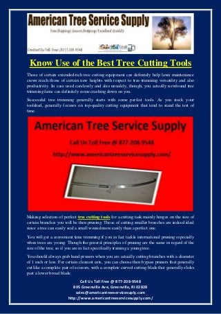 Call Us Toll Free @ 877-208-9548
895 Greenville Ave, Greenville, RI 02828
sales@americantreeservicesuply.com
http://www.americantreeservicesupply.com/
Know Use of the Best Tree Cutting Tools
Those of certain extended-rich tree cutting equipment can definitely help lawn maintenance
crews reach those of certain new heights with respect to tree-trimming versatility and also
productivity. In case used carelessly and also unsafely, though, you actually newfound tree
trimming fame can definitely come crashing down on you.
Successful tree trimming generally starts with some perfect tools. As you stock your
toolshed, generally focuses on top-quality cutting equipment that tend to stand the test of
time.
Making selection of perfect tree cutting tools for a cutting task mainly hinges on the size of
certain branches you will be then pruning. Those of cutting smaller branches are indeed ideal
since a tree can easily seal a small wound more easily than a perfect one.
You will get a convenient time trimming if you in fact tackle international pruning especially
when trees are young. Though the general principles of pruning are the same in regard of the
size of the tree, so if you are in fact specifically training a young tree.
You should always grab hand pruners when you are actually cutting branches with a diameter
of 1 inch or less. For certain cleanest cuts, you can choose then bypass pruners that generally
cut like a complete pair of scissors, with a complete curved cutting blade that generally slides
past a lower broad blade.
 