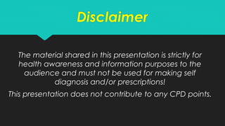Disclaimer
The material shared in this presentation is strictly for
health awareness and information purposes to the
audience and must not be used for making self
diagnosis and/or prescriptions!
This presentation does not contribute to any CPD points.
 