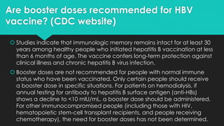 Are booster doses recommended for HBV
vaccine? (CDC website)
 Studies indicate that immunologic memory remains intact for at least 30
years among healthy people who initiated hepatitis B vaccination at less
than 6 months of age. The vaccine confers long-term protection against
clinical illness and chronic hepatitis B virus infection.
 Booster doses are not recommended for people with normal immune
status who have been vaccinated. Only certain people should receive
a booster dose in specific situations. For patients on hemodialysis, if
annual testing for antibody to hepatitis B surface antigen (anti-HBs)
shows a decline to <10 mlU/mL, a booster dose should be administered.
For other immunocompromised people (including those with HIV,
hematopoietic stem-cell transplant recipients, and people receiving
chemotherapy), the need for booster doses has not been determined.
 