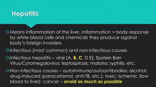 Hepatitis
Means inflammation of the liver. Inflammation = body response
by white blood cells and chemicals they produce against
body’s foreign invaders
Infectious (most common) and non-infectious causes
Infectious hepatitis – viral (A, B, C, D E); Epstein Barr
Virus/Cytomegalovirus; leptospirosis; malaria; syphilis; etc.
Non infectious causes – autoimmune/autoantibodies; alcohol;
drug-induced (paracetamol, anti-TB, etc.); toxic; ischemic (low
blood to liver); cancer – avoid as much as possible
 