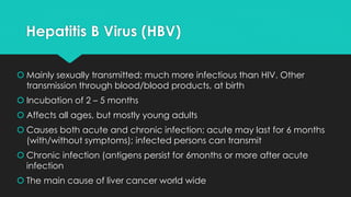 Hepatitis B Virus (HBV)
 Mainly sexually transmitted; much more infectious than HIV. Other
transmission through blood/blood products, at birth
 Incubation of 2 – 5 months
 Affects all ages, but mostly young adults
 Causes both acute and chronic infection; acute may last for 6 months
(with/without symptoms); infected persons can transmit
 Chronic infection (antigens persist for 6months or more after acute
infection
 The main cause of liver cancer world wide
 