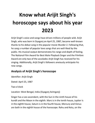 Know what Arijit Singh's
horoscope says about his year
2023
Arijit Singh's voice and songs have driven millions of people wild. Arijit
Singh, who was born in Siyaganj on April 25, 1987, became well-known
thanks to his debut song in the popular movie Murder 2. Following that,
he sang a number of popular love songs that are well-liked by the
public. His musical output demonstrates his range and depth of feeling.
The National Film Award for Best Male Playback Singer and the Filmfare
Award are only two of the accolades Arijit Singh has received for his
singing. Additionally, Arijit Singh's followers anxiously anticipate his
new songs.
Analysis of Arijit Singh's horoscope
Identifier: Arijit Singh
Dated: April 25, 1987
Two o'clock
Location: West Bengal, India (Siyaganj Azimganj)
Singer has a Leo ascendant, with the Sun in the ninth house of his
kundli and the Moon in the eighth. Mars is in the tenth house, Jupiter is
in the eighth house, Saturn is in the fourth house, Mercury and Venus
are both in the eighth house of the horoscope. Rahu and Ketu, on the
 