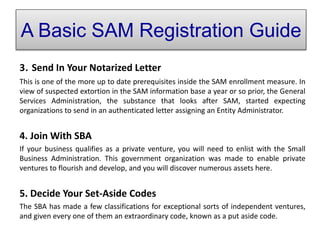 3. Send In Your Notarized Letter
This is one of the more up to date prerequisites inside the SAM enrollment measure. In
view of suspected extortion in the SAM information base a year or so prior, the General
Services Administration, the substance that looks after SAM, started expecting
organizations to send in an authenticated letter assigning an Entity Administrator.
4. Join With SBA
If your business qualifies as a private venture, you will need to enlist with the Small
Business Administration. This government organization was made to enable private
ventures to flourish and develop, and you will discover numerous assets here.
5. Decide Your Set-Aside Codes
The SBA has made a few classifications for exceptional sorts of independent ventures,
and given every one of them an extraordinary code, known as a put aside code.
A Basic SAM Registration Guide
 