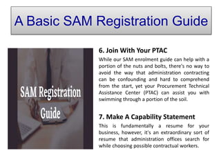 A Basic SAM Registration Guide
6. Join With Your PTAC
While our SAM enrolment guide can help with a
portion of the nuts and bolts, there's no way to
avoid the way that administration contracting
can be confounding and hard to comprehend
from the start, yet your Procurement Technical
Assistance Center (PTAC) can assist you with
swimming through a portion of the soil.
7. Make A Capability Statement
This is fundamentally a resume for your
business, however, it's an extraordinary sort of
resume that administration offices search for
while choosing possible contractual workers.
A Basic SAM Registration Guide
 