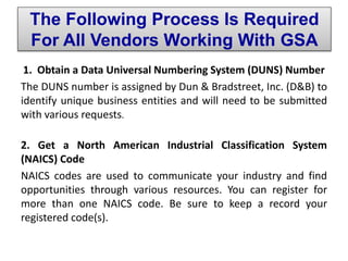 1. Obtain a Data Universal Numbering System (DUNS) Number
The DUNS number is assigned by Dun & Bradstreet, Inc. (D&B) to
identify unique business entities and will need to be submitted
with various requests.
2. Get a North American Industrial Classification System
(NAICS) Code
NAICS codes are used to communicate your industry and find
opportunities through various resources. You can register for
more than one NAICS code. Be sure to keep a record your
registered code(s).
The Following Process Is Required
For All Vendors Working With GSA
 