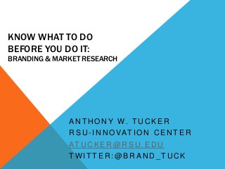 KNOW WHAT TO DO
BEFORE YOU DO IT:
BRANDING & MARKET RESEARCH




              A N T H O N Y W. T U C K E R
              R S U - I N N O VAT I O N C E N T E R
              AT U C K E R @ R S U . E D U
              TWITTER:@BRAND_TUCK
 