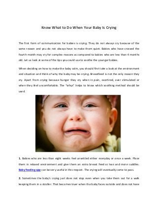 Know What to Do When Your Baby Is Crying
The first form of communication for babies is crying. They do not always cry because of the
same reason and you do not always have to make them quiet. Babies who have crossed the
fourth month may cry for complex reasons as compared to babies who are less than 4 months
old. Let us look at some of the tips you could use to soothe the younger babies.
When deciding on how to make the baby calm, you should first take a look at the environment
and situation and think of why the baby may be crying. Breastfeed is not the only reason they
cry. Apart from crying because hunger they cry when in pain, overtired, over stimulated or
when they feel uncomfortable. The “whys” helps to know which soothing method should be
used.
1. Babies who are less than eight weeks feel unsettled either everyday or once a week. Place
them in relaxed environment and give them an extra breast feed or two and more cuddles.
Baby feeding app can be very useful in this respect. The crying will eventually come to pass.
2. Sometimes the baby’s crying just does not stop even when you take them out for a walk
keeping them in a stroller. That becomes truer when the baby faces outside and does not have
 