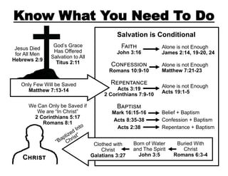 Know What You Need To Do
Salvation is Conditional
Jesus Died
for All Men
Hebrews 2:9

God’s Grace
Has Offered
Salvation to All
Titus 2:11

Faith

John 3:16

Confession

Romans 10:9-10
Only Few Will be Saved
Matthew 7:13-14
We Can Only be Saved if
We are “In Christ”
2 Corinthians 5:17
Romans 8:1

Christ

Repentance

Acts 3:19
2 Corinthians 7:9-10

Baptism

Mark 16:15-16
Acts 8:35-38
Acts 2:38
Clothed with
Christ
Galatians 3:27

Alone is not Enough
James 2:14, 19-20, 24
Alone is not Enough
Matthew 7:21-23

Alone is not Enough
Acts 19:1-5

Belief + Baptism
Confession + Baptism
Repentance + Baptism

Born of Water
and The Spirit
John 3:5

Buried With
Christ
Romans 6:3-4

 