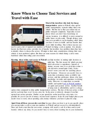 Know When to Choose Taxi Services and
Travel with Ease
Most of the travellers who look for cheap
transportation option in Walsall often opt for
public transportation or prefer riding their own
vehicle. But the fact is that you cannot rely on
public transport completely. Especially in new
places where you don’t have knowledge on
various locations, it is difficult to move around in
public buses or cabs easily. Though driving your
own car is possible it can be daunting affair when
you have to move in traffic and face hassles that
occur while travelling. Due to these reasons you
need to carry a list of reputed taxi numbers in Walsall for hiring a cab at anytime. It is already
known fact that taxi service provides lot of benefits but travellers face problem when they have
to identify where to choose the service. If budget is their main consideration driving their own
vehicle is most preferred option. But there are some reasons for which hiring a cab is more
beneficial rather than riding your own vehicle.
Knowing when to hire taxi service in Walsall can help travelers in making right decision at
right time. The first reason for which you may
need cab service is expediency. Instead of
driving on your own, it is a good idea to hire a
cab and move around quite easily. It also
doesn’t waste your time for searching places
and locations. Moreover you needn’t have to
waste time in learning routes as reliable taxi
services only hire profession drivers who have
knowledge on routes and experience in driving
safely. However, it is important to consider
reliable and reputed taxis in Walsall numbers
for quick and accurate service. Another benefit
of using taxis is affordability and it is a cheap
option when compared to other public transportation services. The fare of the taxi service is fixed
and for each trip there won’t be any extra fee. So the price is relatively cheaper if you hire
reputed taxi service provider. Further as you spend less on the travel fare every time, it is
possible for you to save lot of money on your travel expenses. It also fit your budget plan as you
needn’t have to worry about spending extra money whenever you have to plan for a trip.
Apart from all these you can also save time because when you have to go to any specific place
you can just make a call to some taxi numbers in Walsall and get access to a cab immediately.
Once you book a taxi then the taxi service company will reserve a cab. It is then send to your
location without any delay. So you needn’t have to worry about reaching late to your destination.
 
