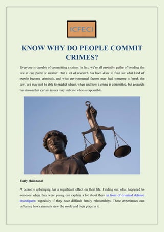 KNOW WHY DO PEOPLE COMMIT
CRIMES?
Everyone is capable of committing a crime. In fact, we’re all probably guilty of bending the
law at one point or another. But a lot of research has been done to find out what kind of
people become criminals, and what environmental factors may lead someone to break the
law. We may not be able to predict where, when and how a crime is committed, but research
has shown that certain issues may indicate who is responsible.
Early childhood
A person’s upbringing has a significant effect on their life. Finding out what happened to
someone when they were young can explain a lot about them in front of criminal defense
investigator, especially if they have difficult family relationships. These experiences can
influence how criminals view the world and their place in it.
 