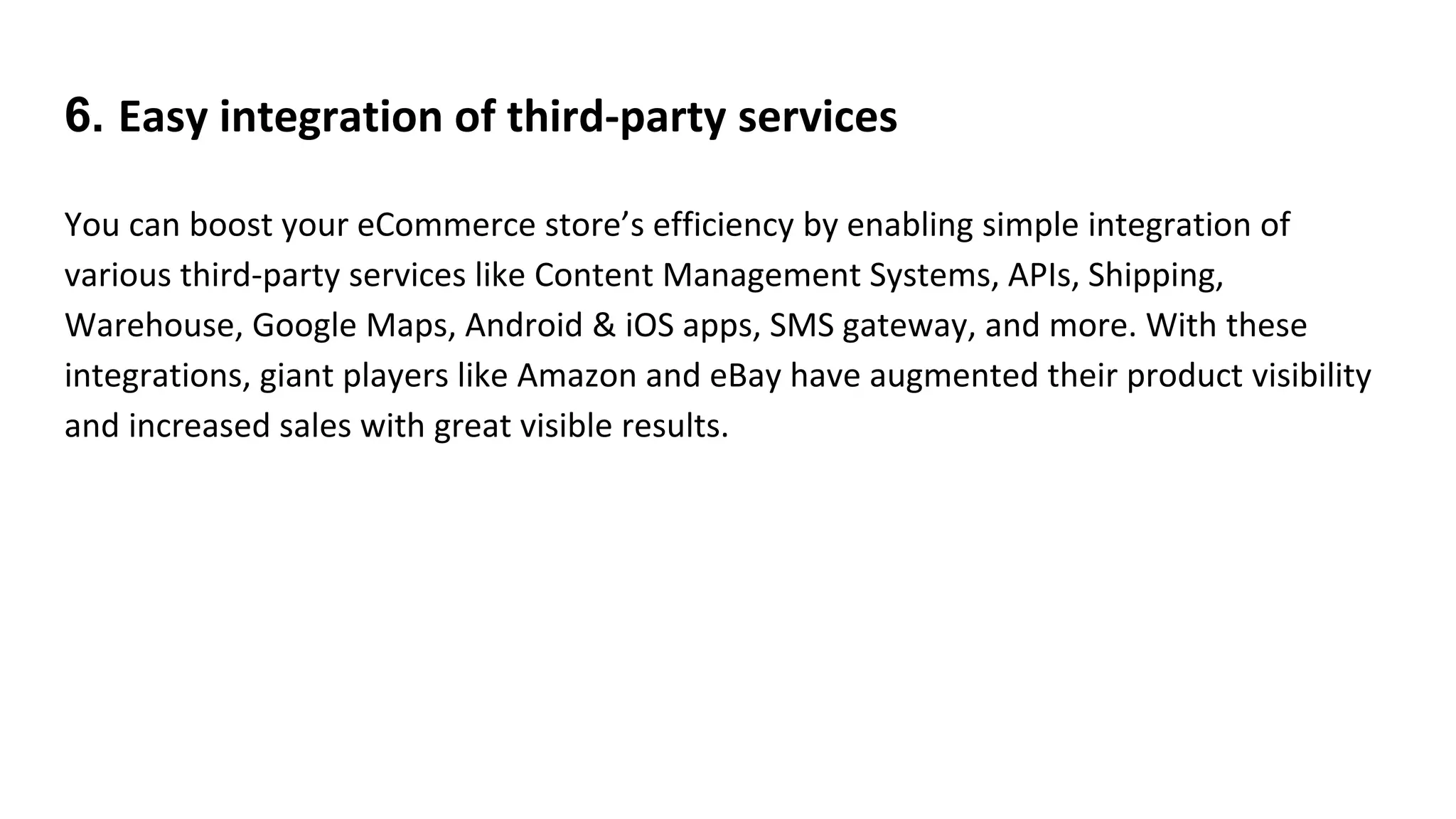6. Easy integration of third-party services
You can boost your eCommerce store’s efficiency by enabling simple integration of
various third-party services like Content Management Systems, APIs, Shipping,
Warehouse, Google Maps, Android & iOS apps, SMS gateway, and more. With these
integrations, giant players like Amazon and eBay have augmented their product visibility
and increased sales with great visible results.
 