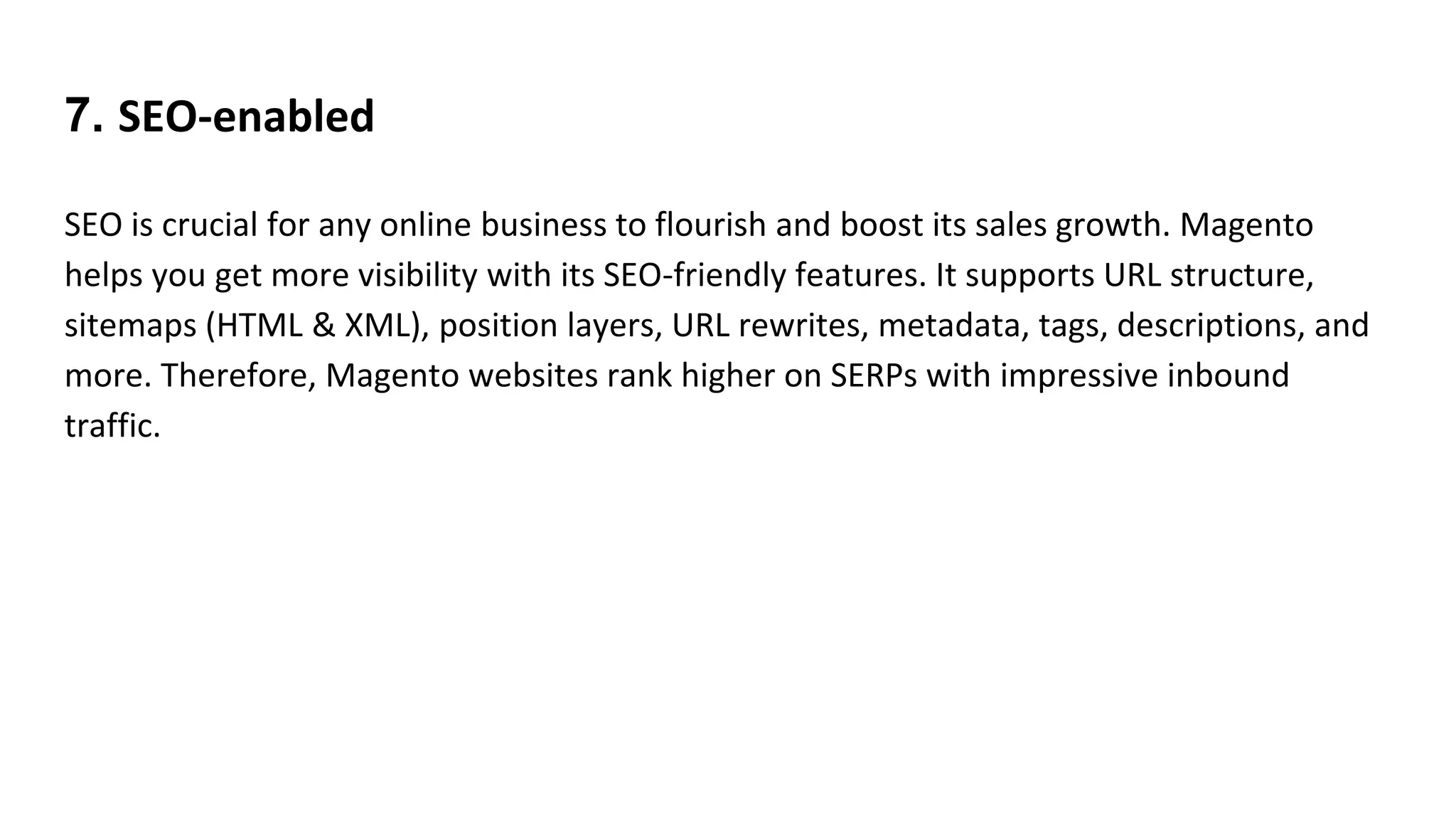 7. SEO-enabled
SEO is crucial for any online business to flourish and boost its sales growth. Magento
helps you get more visibility with its SEO-friendly features. It supports URL structure,
sitemaps (HTML & XML), position layers, URL rewrites, metadata, tags, descriptions, and
more. Therefore, Magento websites rank higher on SERPs with impressive inbound
traffic.
 