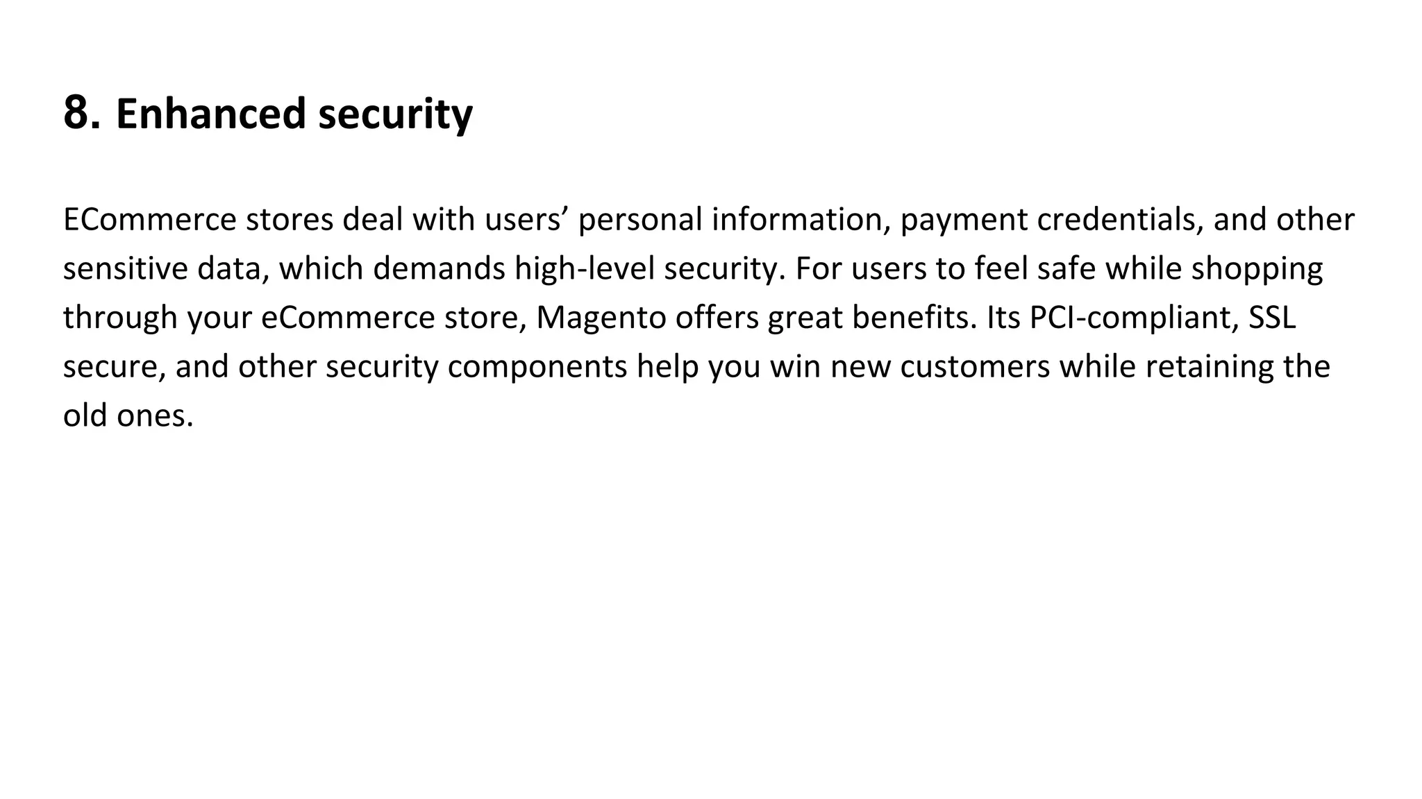 8. Enhanced security
ECommerce stores deal with users’ personal information, payment credentials, and other
sensitive data, which demands high-level security. For users to feel safe while shopping
through your eCommerce store, Magento offers great benefits. Its PCI-compliant, SSL
secure, and other security components help you win new customers while retaining the
old ones.
 