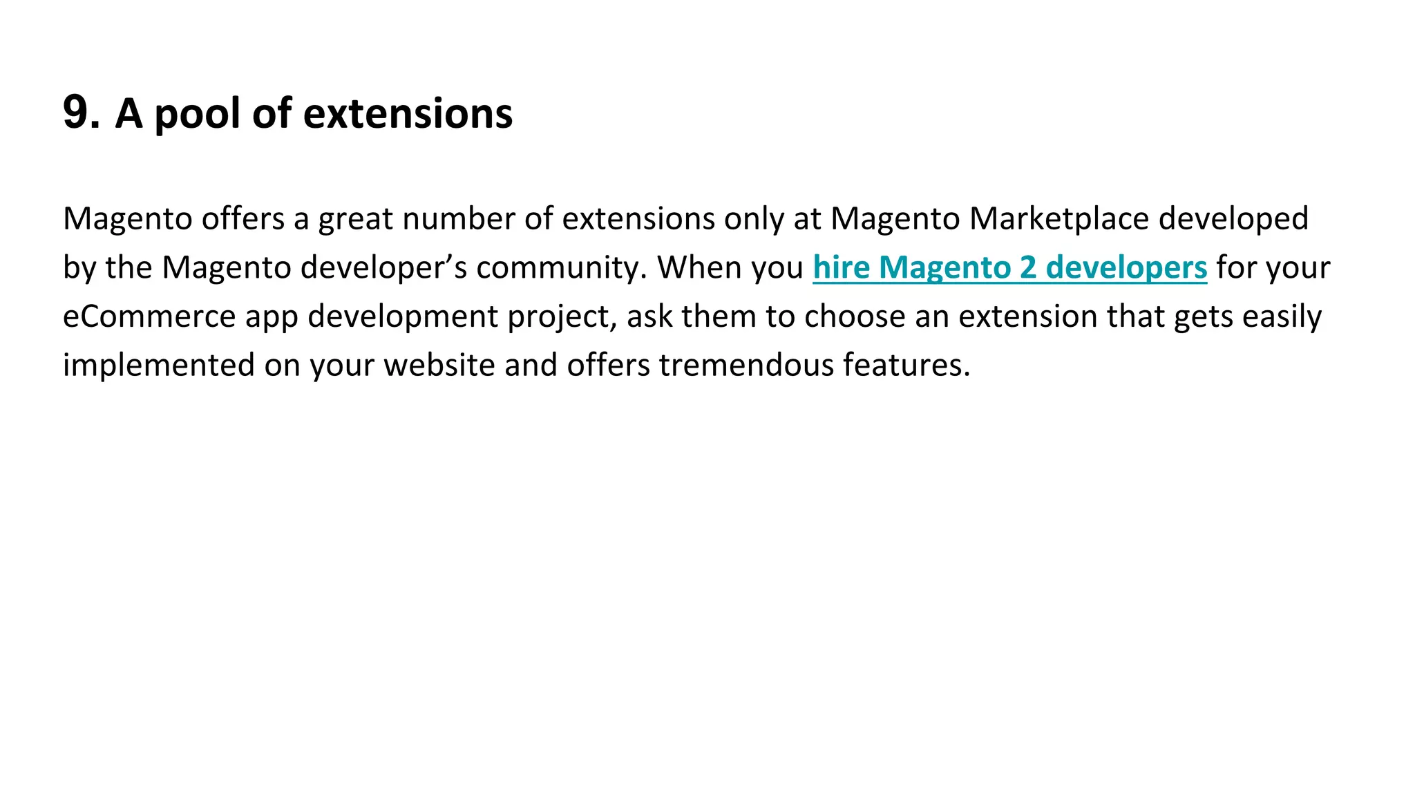 9. A pool of extensions
Magento offers a great number of extensions only at Magento Marketplace developed
by the Magento developer’s community. When you hire Magento 2 developers for your
eCommerce app development project, ask them to choose an extension that gets easily
implemented on your website and offers tremendous features.
 