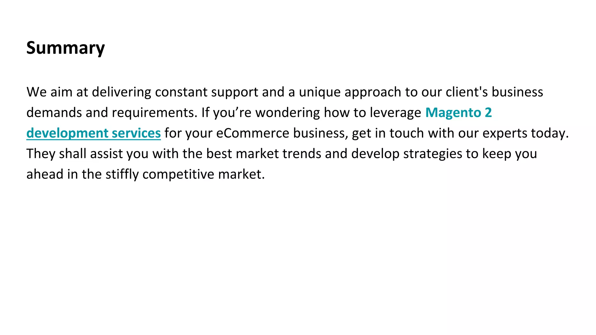Summary
We aim at delivering constant support and a unique approach to our client's business
demands and requirements. If you’re wondering how to leverage Magento 2
development services for your eCommerce business, get in touch with our experts today.
They shall assist you with the best market trends and develop strategies to keep you
ahead in the stiffly competitive market.
 