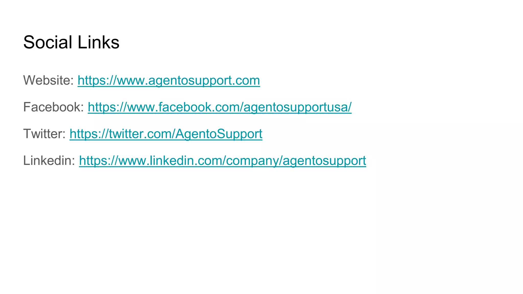 Social Links
Website: https://www.agentosupport.com
Facebook: https://www.facebook.com/agentosupportusa/
Twitter: https://twitter.com/AgentoSupport
Linkedin: https://www.linkedin.com/company/agentosupport
 
