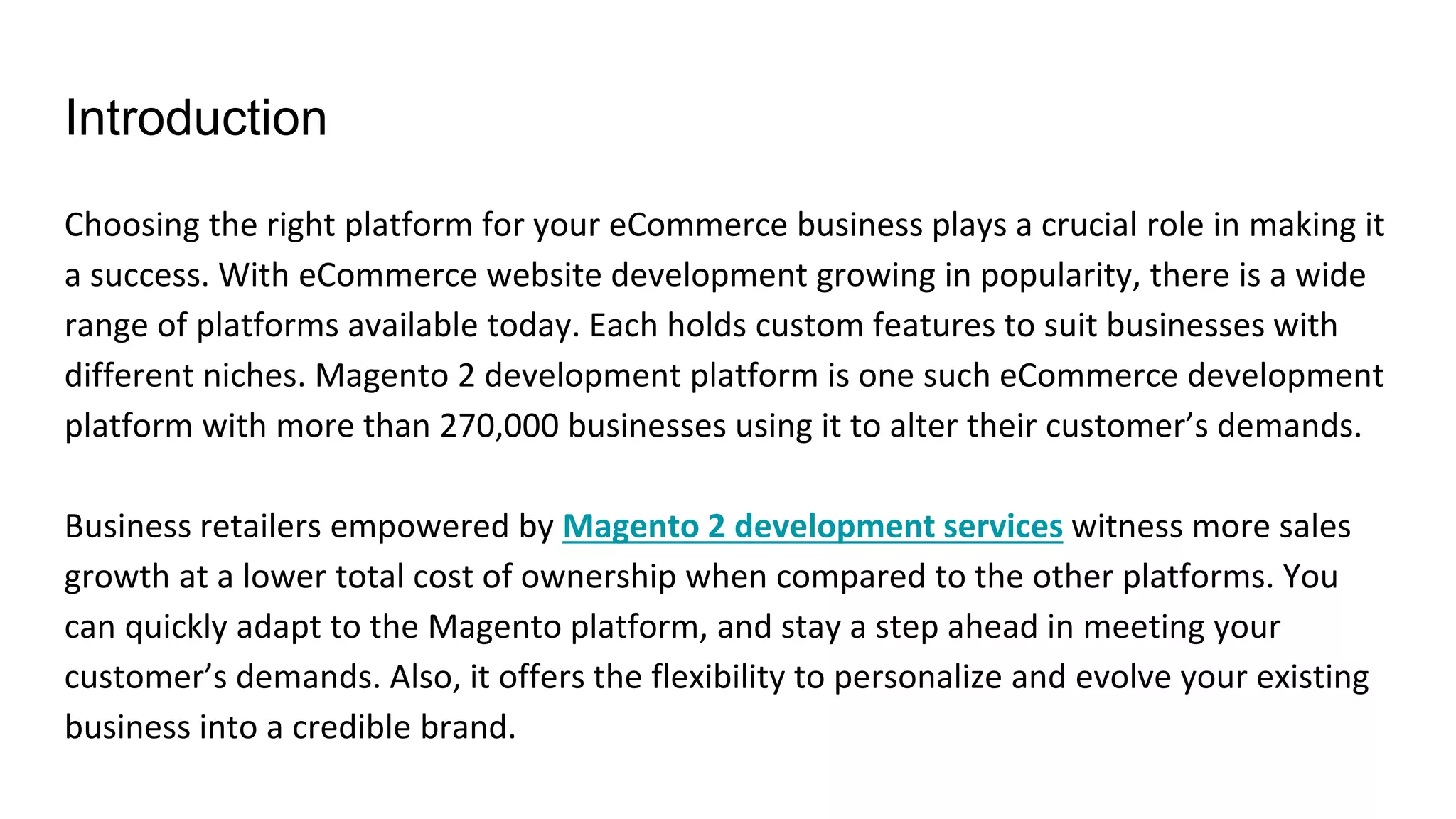 Introduction
Choosing the right platform for your eCommerce business plays a crucial role in making it
a success. With eCommerce website development growing in popularity, there is a wide
range of platforms available today. Each holds custom features to suit businesses with
different niches. Magento 2 development platform is one such eCommerce development
platform with more than 270,000 businesses using it to alter their customer’s demands.
Business retailers empowered by Magento 2 development services witness more sales
growth at a lower total cost of ownership when compared to the other platforms. You
can quickly adapt to the Magento platform, and stay a step ahead in meeting your
customer’s demands. Also, it offers the flexibility to personalize and evolve your existing
business into a credible brand.
 