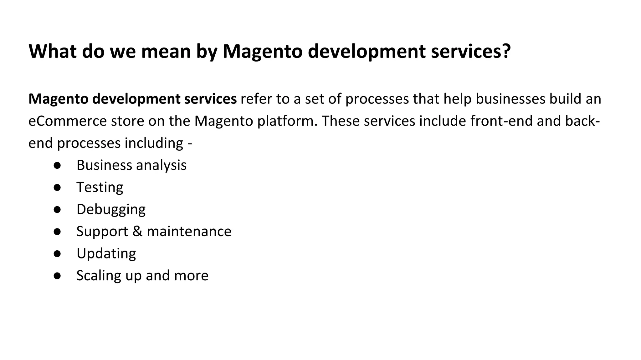 What do we mean by Magento development services?
Magento development services refer to a set of processes that help businesses build an
eCommerce store on the Magento platform. These services include front-end and back-
end processes including -
● Business analysis
● Testing
● Debugging
● Support & maintenance
● Updating
● Scaling up and more
 