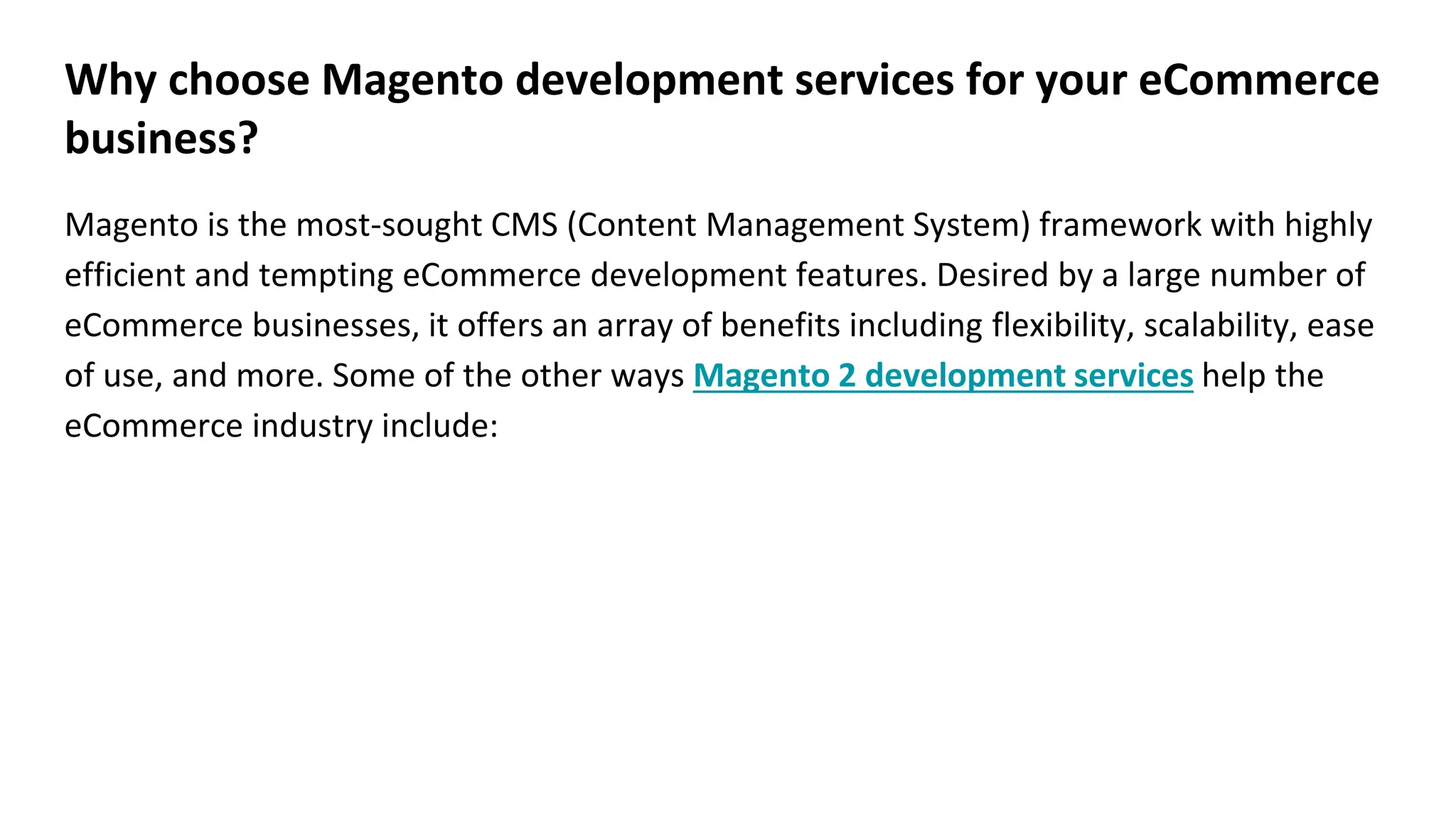 Why choose Magento development services for your eCommerce
business?
Magento is the most-sought CMS (Content Management System) framework with highly
efficient and tempting eCommerce development features. Desired by a large number of
eCommerce businesses, it offers an array of benefits including flexibility, scalability, ease
of use, and more. Some of the other ways Magento 2 development services help the
eCommerce industry include:
 