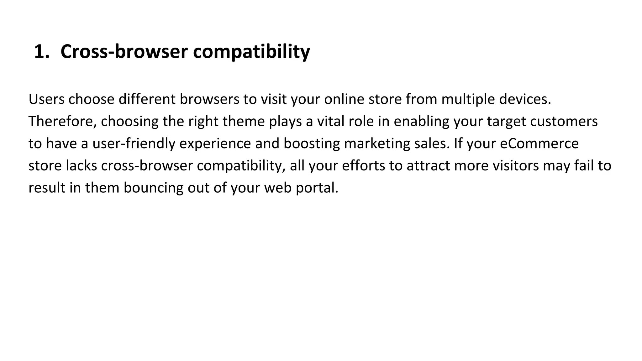 1. Cross-browser compatibility
Users choose different browsers to visit your online store from multiple devices.
Therefore, choosing the right theme plays a vital role in enabling your target customers
to have a user-friendly experience and boosting marketing sales. If your eCommerce
store lacks cross-browser compatibility, all your efforts to attract more visitors may fail to
result in them bouncing out of your web portal.
 