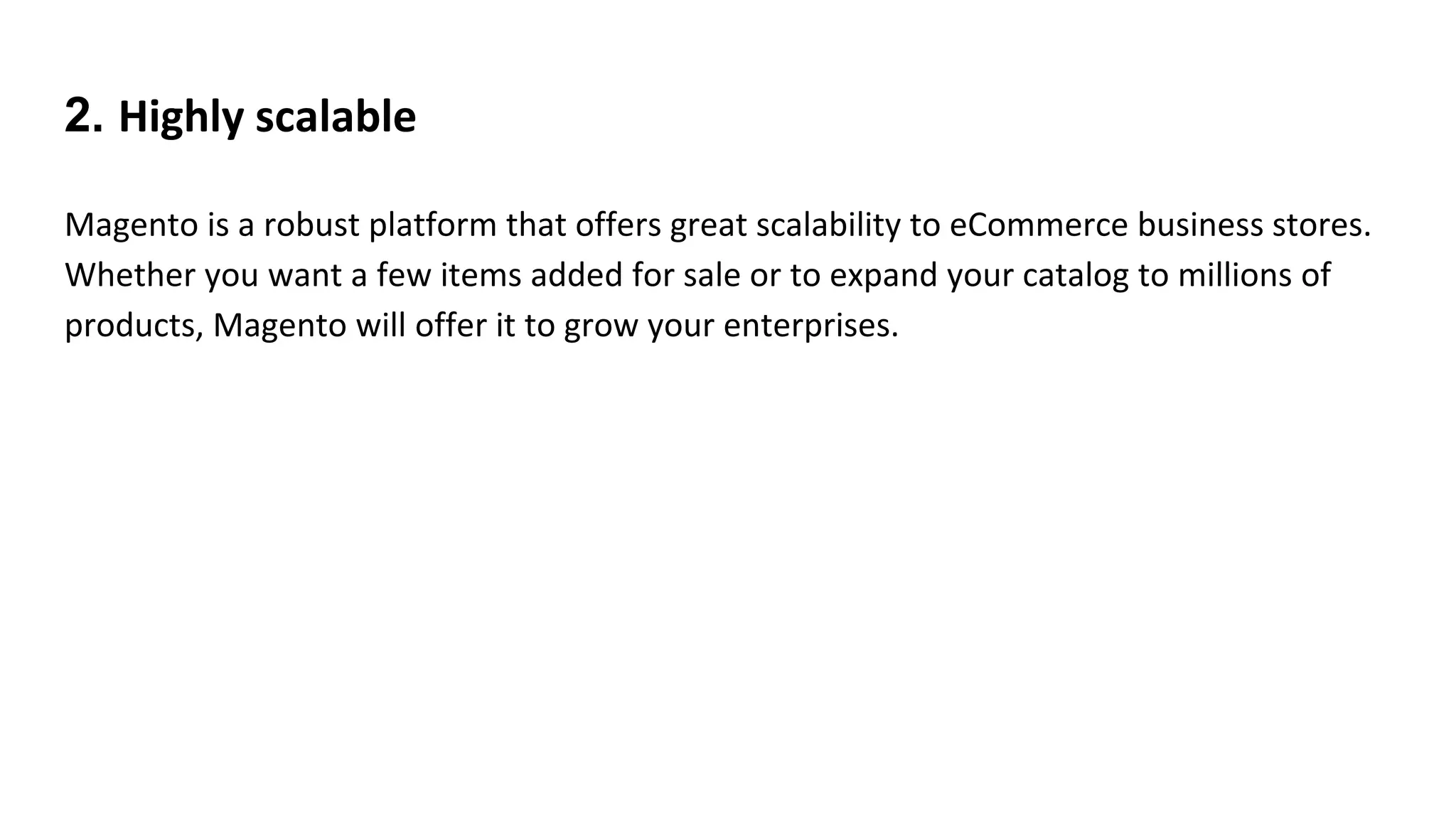 2. Highly scalable
Magento is a robust platform that offers great scalability to eCommerce business stores.
Whether you want a few items added for sale or to expand your catalog to millions of
products, Magento will offer it to grow your enterprises.
 