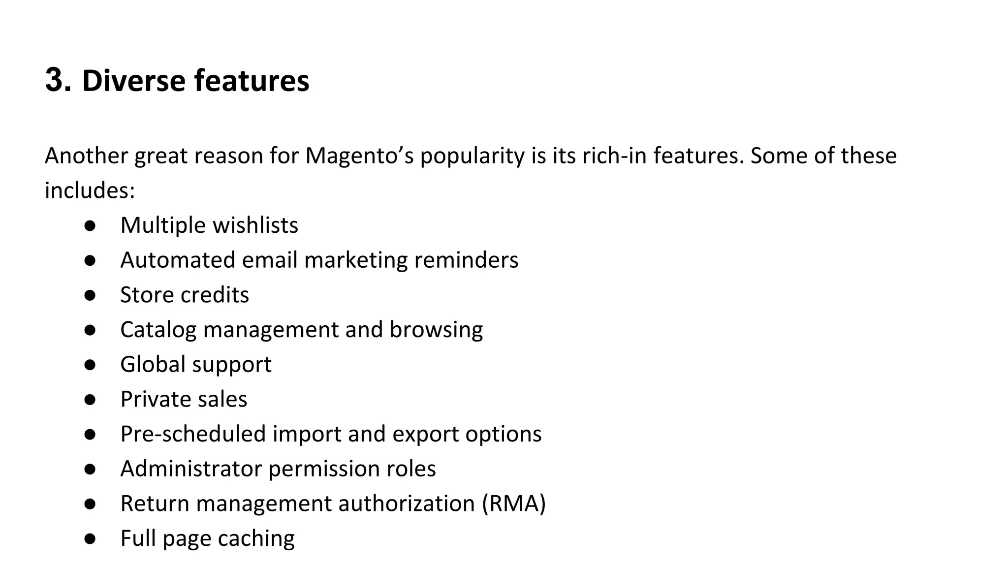 3. Diverse features
Another great reason for Magento’s popularity is its rich-in features. Some of these
includes:
● Multiple wishlists
● Automated email marketing reminders
● Store credits
● Catalog management and browsing
● Global support
● Private sales
● Pre-scheduled import and export options
● Administrator permission roles
● Return management authorization (RMA)
● Full page caching
 