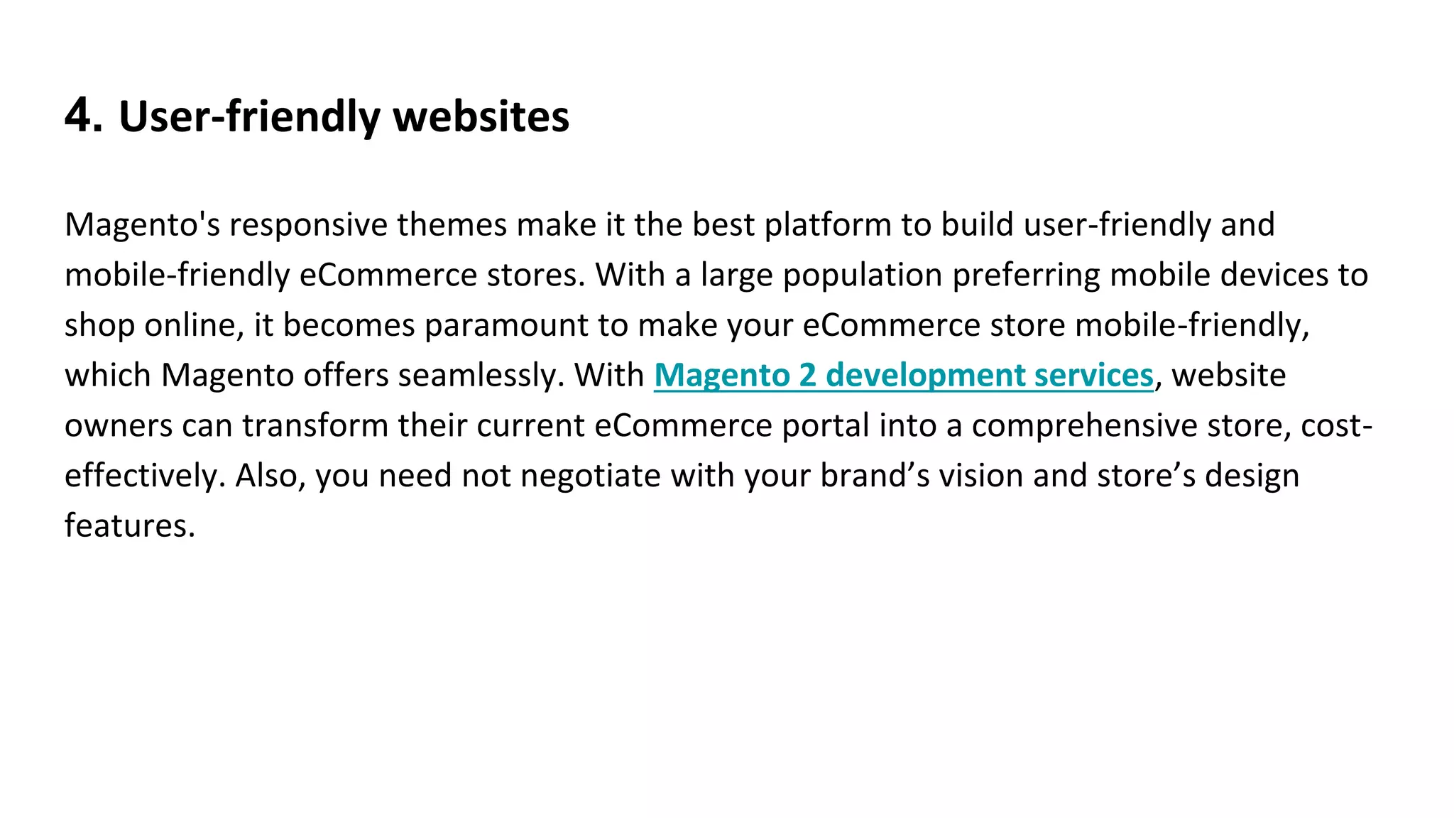 4. User-friendly websites
Magento's responsive themes make it the best platform to build user-friendly and
mobile-friendly eCommerce stores. With a large population preferring mobile devices to
shop online, it becomes paramount to make your eCommerce store mobile-friendly,
which Magento offers seamlessly. With Magento 2 development services, website
owners can transform their current eCommerce portal into a comprehensive store, cost-
effectively. Also, you need not negotiate with your brand’s vision and store’s design
features.
 