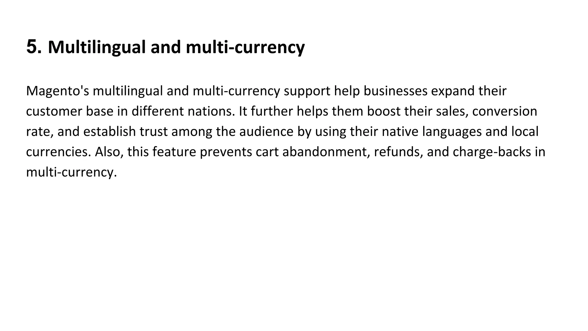 5. Multilingual and multi-currency
Magento's multilingual and multi-currency support help businesses expand their
customer base in different nations. It further helps them boost their sales, conversion
rate, and establish trust among the audience by using their native languages and local
currencies. Also, this feature prevents cart abandonment, refunds, and charge-backs in
multi-currency.
 
